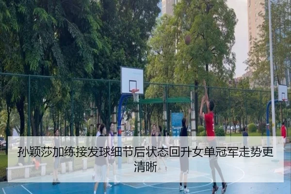 孙颖莎加练接发球细节后状态回升女单冠军走势更清晰